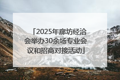 2025年廊坊经洽会举办30余场专业会议和招商对接活动